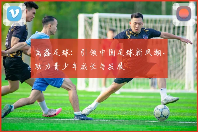 高鑫足球：引领中国足球新风潮，助力青少年成长与发展