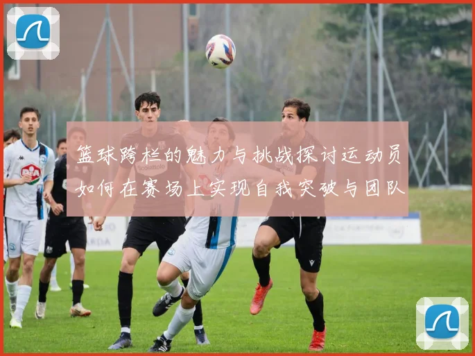 篮球跨栏的魅力与挑战探讨运动员如何在赛场上实现自我突破与团队协作